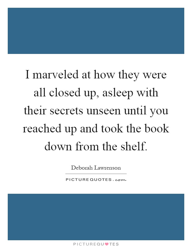 I marveled at how they were all closed up, asleep with their secrets unseen until you reached up and took the book down from the shelf Picture Quote #1