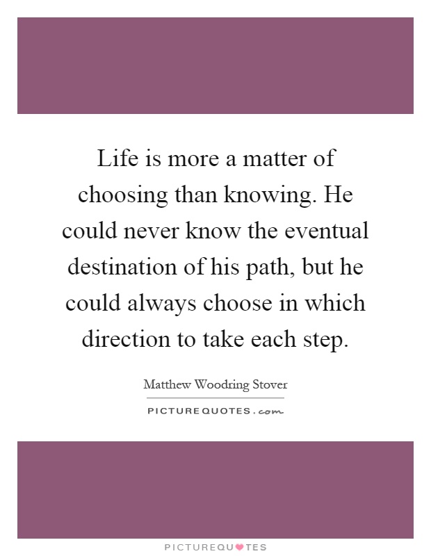 Life is more a matter of choosing than knowing. He could never know the eventual destination of his path, but he could always choose in which direction to take each step Picture Quote #1