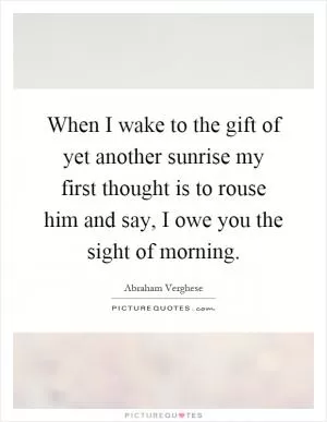 When I wake to the gift of yet another sunrise my first thought is to rouse him and say, I owe you the sight of morning Picture Quote #1