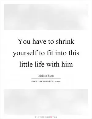 You have to shrink yourself to fit into this little life with him Picture Quote #1