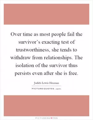 Over time as most people fail the survivor’s exacting test of trustworthiness, she tends to withdraw from relationships. The isolation of the survivor thus persists even after she is free Picture Quote #1
