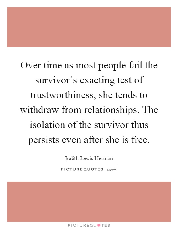 Over time as most people fail the survivor's exacting test of trustworthiness, she tends to withdraw from relationships. The isolation of the survivor thus persists even after she is free Picture Quote #1
