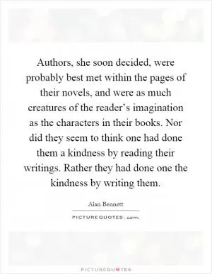 Authors, she soon decided, were probably best met within the pages of their novels, and were as much creatures of the reader’s imagination as the characters in their books. Nor did they seem to think one had done them a kindness by reading their writings. Rather they had done one the kindness by writing them Picture Quote #1