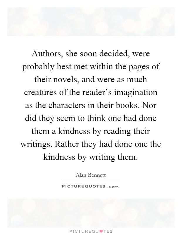 Authors, she soon decided, were probably best met within the pages of their novels, and were as much creatures of the reader's imagination as the characters in their books. Nor did they seem to think one had done them a kindness by reading their writings. Rather they had done one the kindness by writing them Picture Quote #1