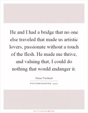 He and I had a bridge that no one else traveled that made us artistic lovers, passionate without a touch of the flesh. He made me thrive, and valuing that, I could do nothing that would endanger it Picture Quote #1