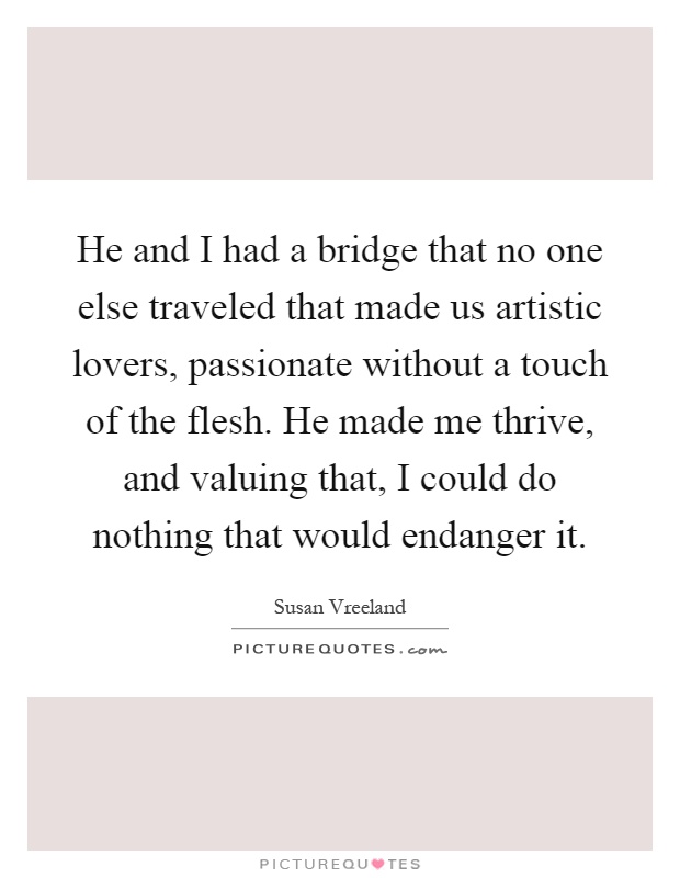 He and I had a bridge that no one else traveled that made us artistic lovers, passionate without a touch of the flesh. He made me thrive, and valuing that, I could do nothing that would endanger it Picture Quote #1
