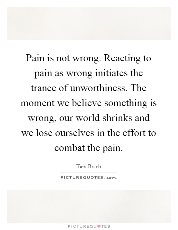 Pain is not wrong. Reacting to pain as wrong initiates the trance of unworthiness. The moment we believe something is wrong, our world shrinks and we lose ourselves in the effort to combat the pain Picture Quote #1