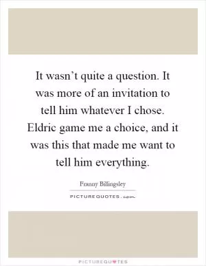 It wasn’t quite a question. It was more of an invitation to tell him whatever I chose. Eldric game me a choice, and it was this that made me want to tell him everything Picture Quote #1