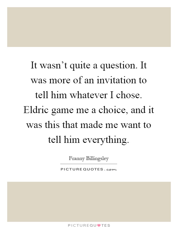 It wasn't quite a question. It was more of an invitation to tell him whatever I chose. Eldric game me a choice, and it was this that made me want to tell him everything Picture Quote #1