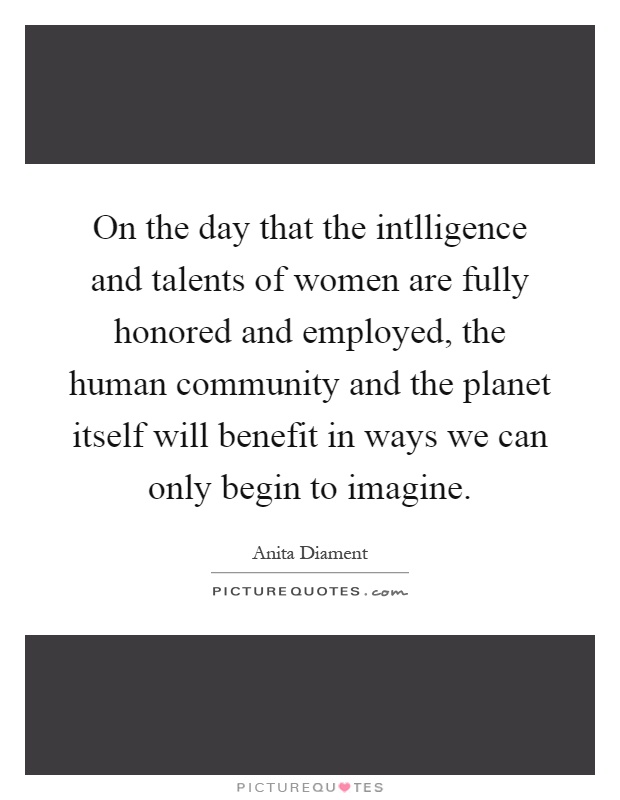 On the day that the intlligence and talents of women are fully honored and employed, the human community and the planet itself will benefit in ways we can only begin to imagine Picture Quote #1
