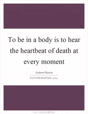 To be in a body is to hear the heartbeat of death at every moment Picture Quote #1