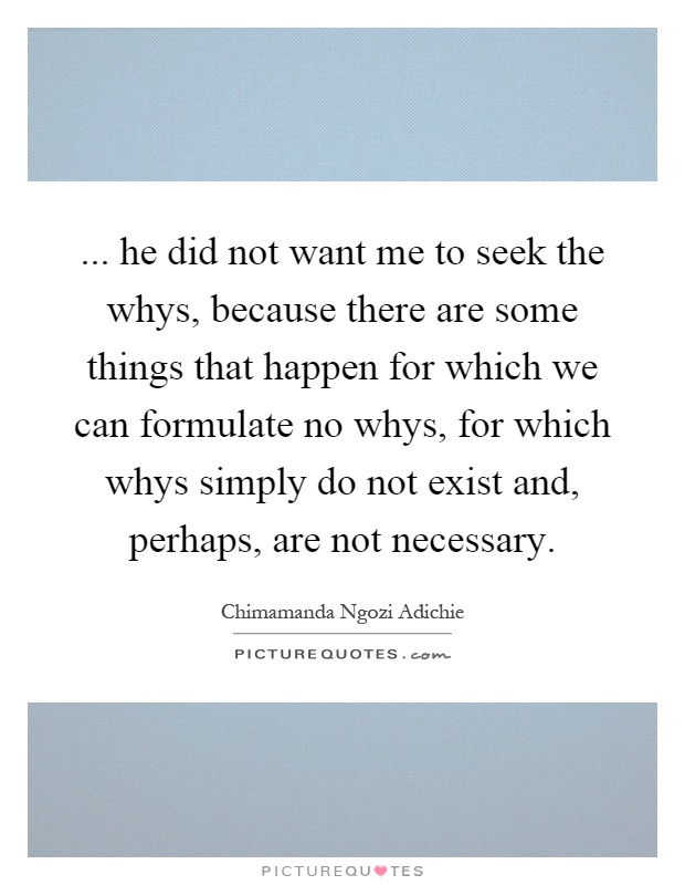 ... he did not want me to seek the whys, because there are some things that happen for which we can formulate no whys, for which whys simply do not exist and, perhaps, are not necessary Picture Quote #1