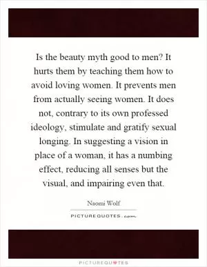 Is the beauty myth good to men? It hurts them by teaching them how to avoid loving women. It prevents men from actually seeing women. It does not, contrary to its own professed ideology, stimulate and gratify sexual longing. In suggesting a vision in place of a woman, it has a numbing effect, reducing all senses but the visual, and impairing even that Picture Quote #1