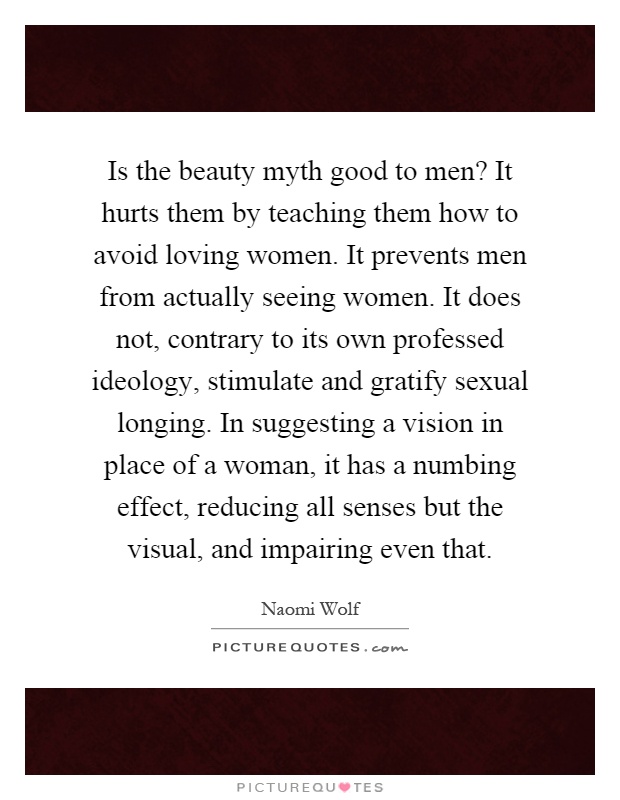 Is the beauty myth good to men? It hurts them by teaching them how to avoid loving women. It prevents men from actually seeing women. It does not, contrary to its own professed ideology, stimulate and gratify sexual longing. In suggesting a vision in place of a woman, it has a numbing effect, reducing all senses but the visual, and impairing even that Picture Quote #1