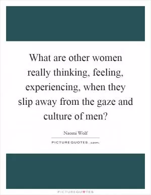 What are other women really thinking, feeling, experiencing, when they slip away from the gaze and culture of men? Picture Quote #1