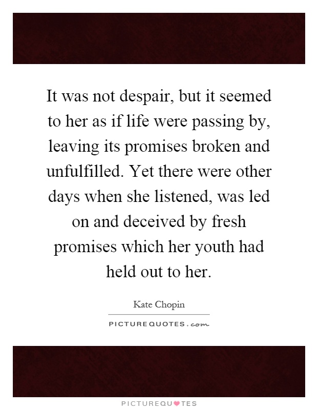It was not despair, but it seemed to her as if life were passing by, leaving its promises broken and unfulfilled. Yet there were other days when she listened, was led on and deceived by fresh promises which her youth had held out to her Picture Quote #1