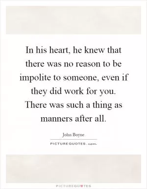 In his heart, he knew that there was no reason to be impolite to someone, even if they did work for you. There was such a thing as manners after all Picture Quote #1