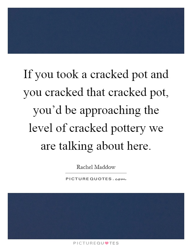 If you took a cracked pot and you cracked that cracked pot, you'd be approaching the level of cracked pottery we are talking about here Picture Quote #1
