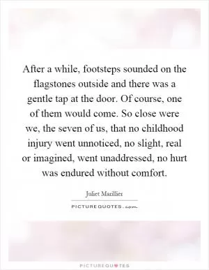 After a while, footsteps sounded on the flagstones outside and there was a gentle tap at the door. Of course, one of them would come. So close were we, the seven of us, that no childhood injury went unnoticed, no slight, real or imagined, went unaddressed, no hurt was endured without comfort Picture Quote #1