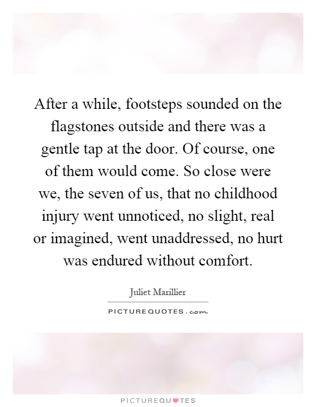 After a while, footsteps sounded on the flagstones outside and there was a gentle tap at the door. Of course, one of them would come. So close were we, the seven of us, that no childhood injury went unnoticed, no slight, real or imagined, went unaddressed, no hurt was endured without comfort Picture Quote #1