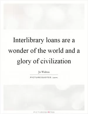 Interlibrary loans are a wonder of the world and a glory of civilization Picture Quote #1