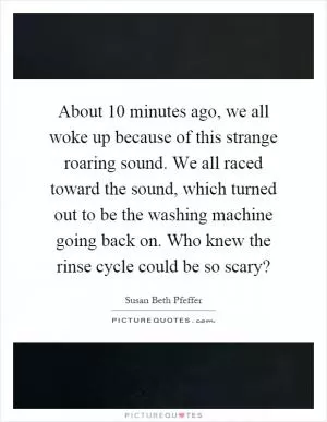 About 10 minutes ago, we all woke up because of this strange roaring sound. We all raced toward the sound, which turned out to be the washing machine going back on. Who knew the rinse cycle could be so scary? Picture Quote #1