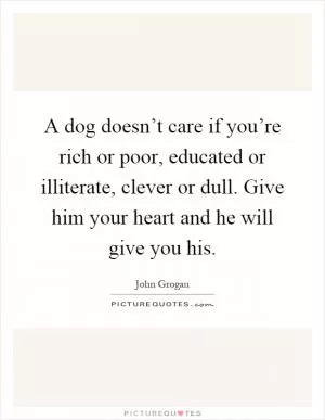 A dog doesn’t care if you’re rich or poor, educated or illiterate, clever or dull. Give him your heart and he will give you his Picture Quote #1