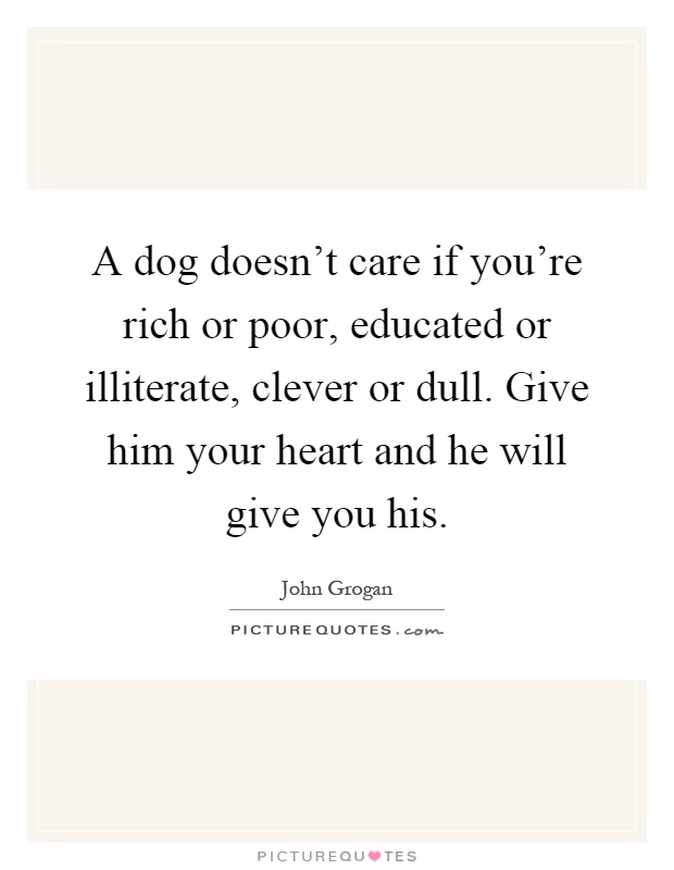 A dog doesn't care if you're rich or poor, educated or illiterate, clever or dull. Give him your heart and he will give you his Picture Quote #1