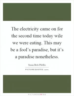 The electricity came on for the second time today wile we were eating. This may be a fool’s paradise, but it’s a paradise nonetheless Picture Quote #1