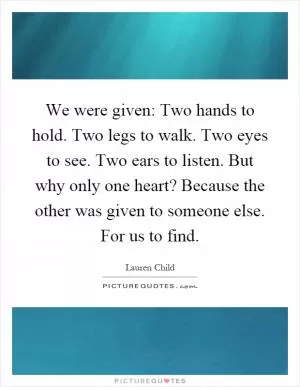We were given: Two hands to hold. Two legs to walk. Two eyes to see. Two ears to listen. But why only one heart? Because the other was given to someone else. For us to find Picture Quote #1