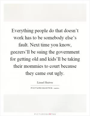 Everything people do that doesn’t work has to be somebody else’s fault. Next time you know, geezers’ll be suing the government for getting old and kids’ll be taking their mommies to court because they came out ugly Picture Quote #1