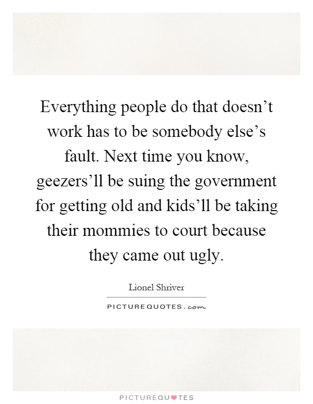 Everything people do that doesn't work has to be somebody else's fault. Next time you know, geezers'll be suing the government for getting old and kids'll be taking their mommies to court because they came out ugly Picture Quote #1