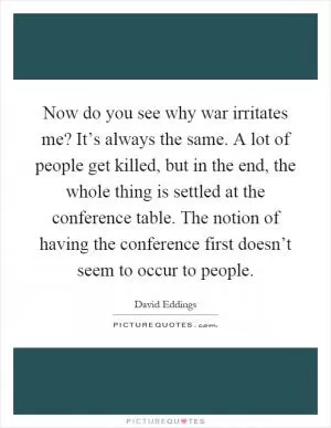 Now do you see why war irritates me? It’s always the same. A lot of people get killed, but in the end, the whole thing is settled at the conference table. The notion of having the conference first doesn’t seem to occur to people Picture Quote #1