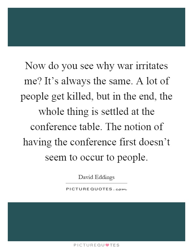 Now do you see why war irritates me? It's always the same. A lot of people get killed, but in the end, the whole thing is settled at the conference table. The notion of having the conference first doesn't seem to occur to people Picture Quote #1