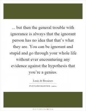 ... but then the general trouble with ignorance is always that the ignorant person has no idea that that’s what they are. You can be ignorant and stupid and go through your whole life without ever encountering any evidence against the hypothesis that you’re a genius Picture Quote #1
