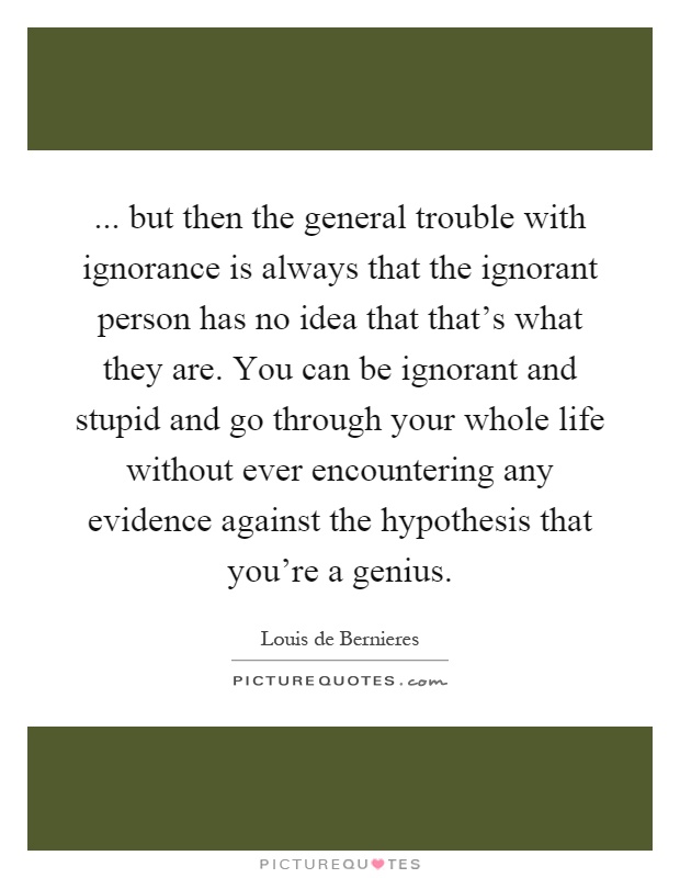 ... but then the general trouble with ignorance is always that the ignorant person has no idea that that's what they are. You can be ignorant and stupid and go through your whole life without ever encountering any evidence against the hypothesis that you're a genius Picture Quote #1