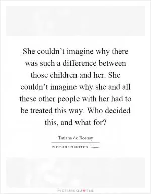 She couldn’t imagine why there was such a difference between those children and her. She couldn’t imagine why she and all these other people with her had to be treated this way. Who decided this, and what for? Picture Quote #1