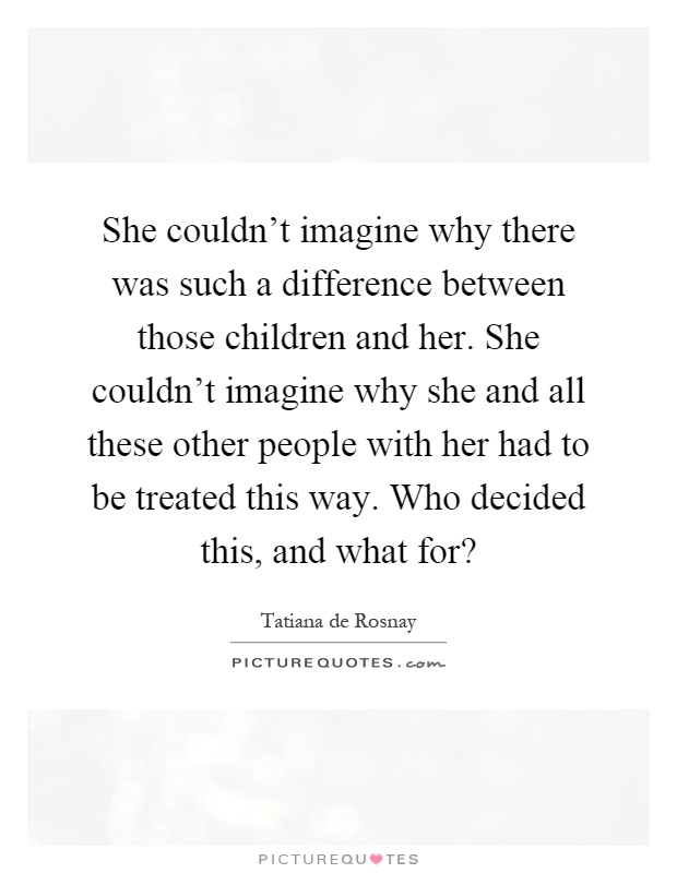 She couldn't imagine why there was such a difference between those children and her. She couldn't imagine why she and all these other people with her had to be treated this way. Who decided this, and what for? Picture Quote #1