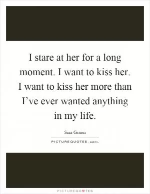 I stare at her for a long moment. I want to kiss her. I want to kiss her more than I’ve ever wanted anything in my life Picture Quote #1