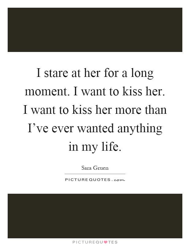 I stare at her for a long moment. I want to kiss her. I want to kiss her more than I've ever wanted anything in my life Picture Quote #1