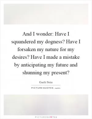 And I wonder: Have I squandered my dogness? Have I forsaken my nature for my desires? Have I made a mistake by anticipating my future and shunning my present? Picture Quote #1