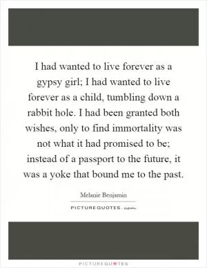 I had wanted to live forever as a gypsy girl; I had wanted to live forever as a child, tumbling down a rabbit hole. I had been granted both wishes, only to find immortality was not what it had promised to be; instead of a passport to the future, it was a yoke that bound me to the past Picture Quote #1