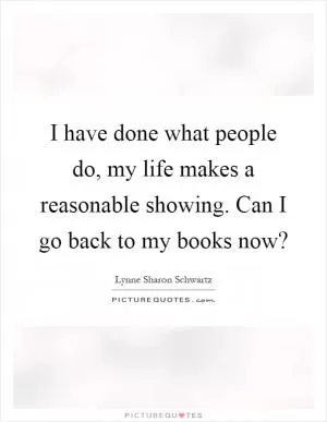 I have done what people do, my life makes a reasonable showing. Can I go back to my books now? Picture Quote #1