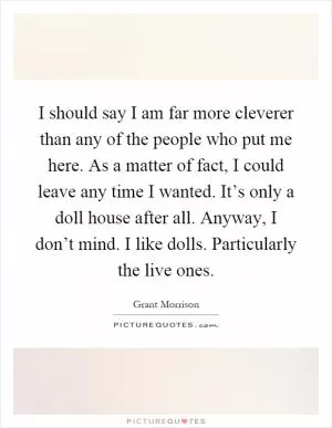 I should say I am far more cleverer than any of the people who put me here. As a matter of fact, I could leave any time I wanted. It’s only a doll house after all. Anyway, I don’t mind. I like dolls. Particularly the live ones Picture Quote #1
