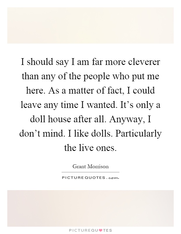 I should say I am far more cleverer than any of the people who put me here. As a matter of fact, I could leave any time I wanted. It's only a doll house after all. Anyway, I don't mind. I like dolls. Particularly the live ones Picture Quote #1