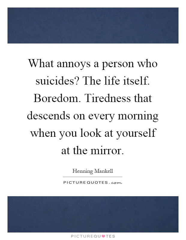 What annoys a person who suicides? The life itself. Boredom. Tiredness that descends on every morning when you look at yourself at the mirror Picture Quote #1