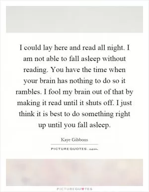 I could lay here and read all night. I am not able to fall asleep without reading. You have the time when your brain has nothing to do so it rambles. I fool my brain out of that by making it read until it shuts off. I just think it is best to do something right up until you fall asleep Picture Quote #1