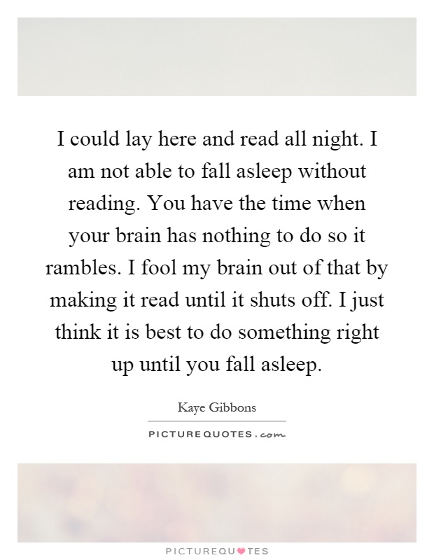 I could lay here and read all night. I am not able to fall asleep without reading. You have the time when your brain has nothing to do so it rambles. I fool my brain out of that by making it read until it shuts off. I just think it is best to do something right up until you fall asleep Picture Quote #1