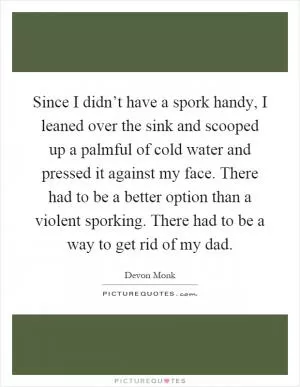 Since I didn’t have a spork handy, I leaned over the sink and scooped up a palmful of cold water and pressed it against my face. There had to be a better option than a violent sporking. There had to be a way to get rid of my dad Picture Quote #1