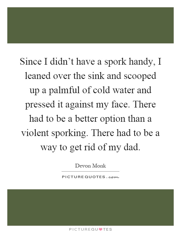 Since I didn't have a spork handy, I leaned over the sink and scooped up a palmful of cold water and pressed it against my face. There had to be a better option than a violent sporking. There had to be a way to get rid of my dad Picture Quote #1